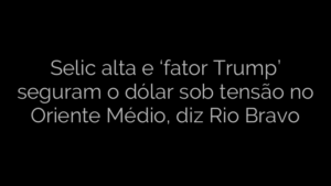 ​Selic alta e ‘fator Trump’ seguram o dólar sob tensão no Oriente Médio, diz Rio Bravo 